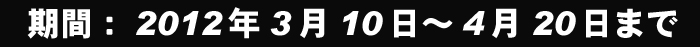 ���ԁF2012�N3��10���`4��20���܂�